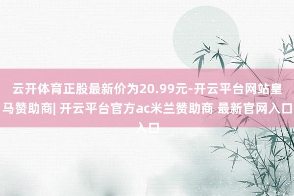 云开体育正股最新价为20.99元-开云平台网站皇马赞助商| 开云平台官方ac米兰赞助商 最新官网入口