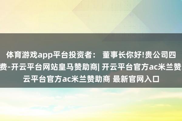 体育游戏app平台投资者： 董事长你好!贵公司四川电子事迹说合耗费-开云平台网站皇马赞助商| 开云平台官方ac米兰赞助商 最新官网入口